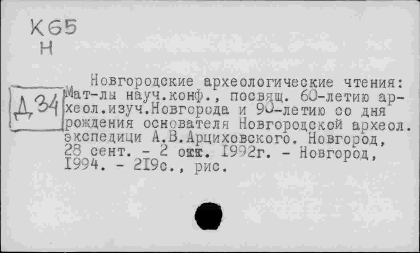 ﻿К65
H
A^
Новгородские археологические чтения: Мат-лы науч.конф., посвдщ. 60-летию ар-хеол.изуч.Новгорода и 90-летию со дня рождения основателя Новгородской археол. экспедици А.З.Арциховского. Новгород, 28 сент. - 2 окт. 1992г. - Новгород, 1994. - 219с., рис.